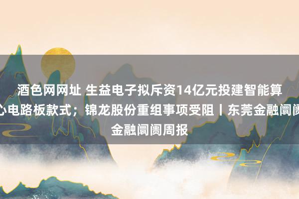 酒色网网址 生益电子拟斥资14亿元投建智能算力中心电路板款式；锦龙股份重组事项受阻丨东莞金融阛阓周报