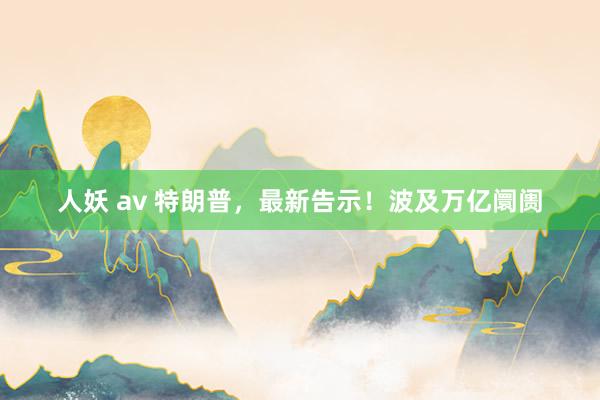 人妖 av 特朗普，最新告示！波及万亿阛阓