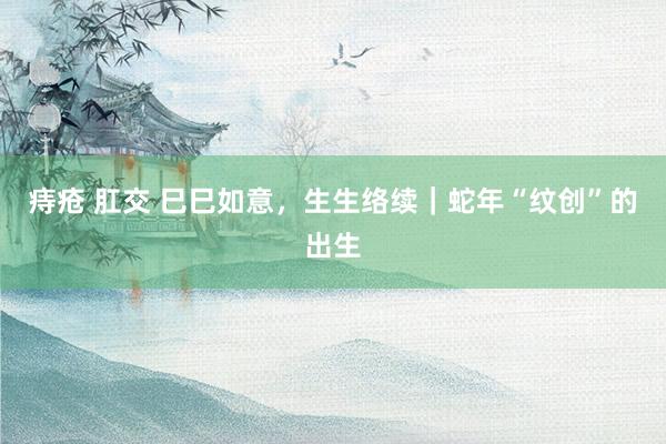 痔疮 肛交 巳巳如意，生生络续｜蛇年“纹创”的出生