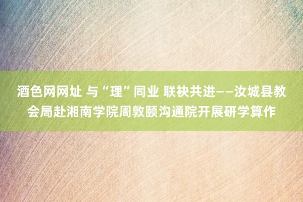 酒色网网址 与“理”同业 联袂共进——汝城县教会局赴湘南学院周敦颐沟通院开展研学算作
