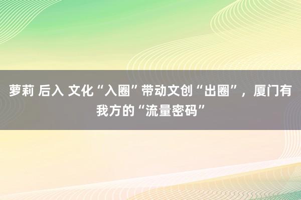 萝莉 后入 文化“入圈”带动文创“出圈”，厦门有我方的“流量密码”