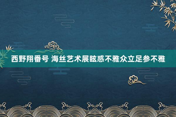 西野翔番号 海丝艺术展眩惑不雅众立足参不雅