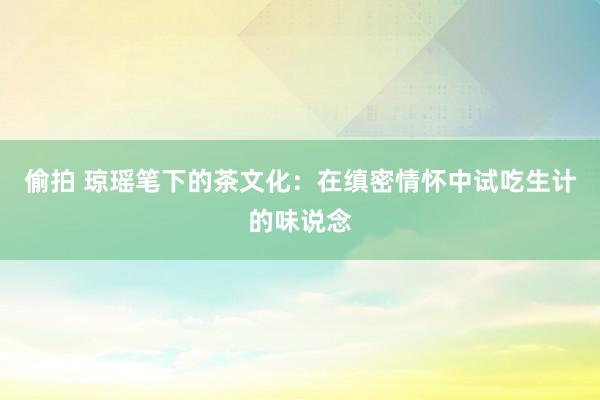 偷拍 琼瑶笔下的茶文化：在缜密情怀中试吃生计的味说念