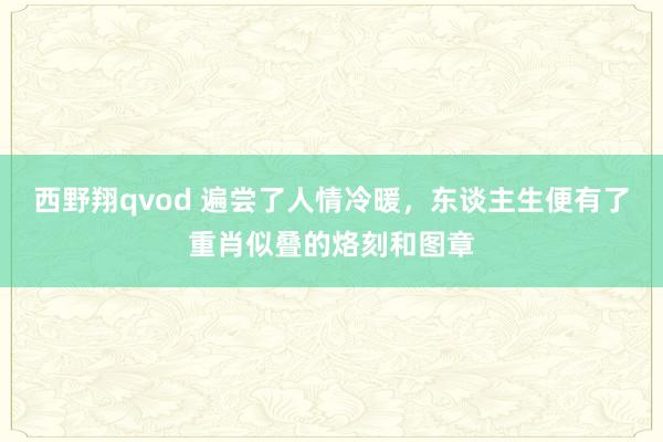 西野翔qvod 遍尝了人情冷暖，东谈主生便有了重肖似叠的烙刻和图章