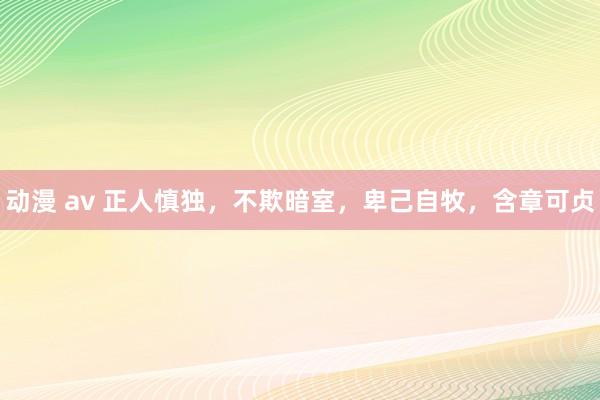 动漫 av 正人慎独，不欺暗室，卑己自牧，含章可贞