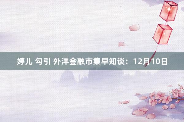 婷儿 勾引 外洋金融市集早知谈：12月10日