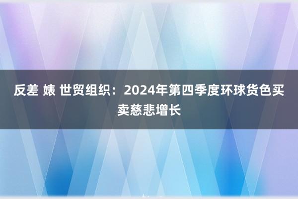 反差 婊 世贸组织：2024年第四季度环球货色买卖慈悲增长