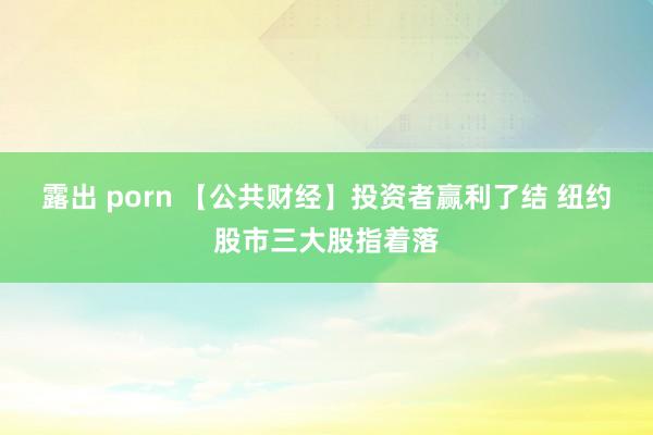 露出 porn 【公共财经】投资者赢利了结 纽约股市三大股指着落