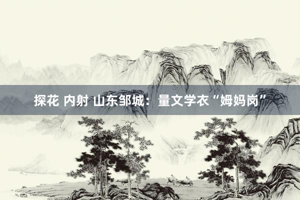 探花 内射 山东邹城：量文学衣“姆妈岗”