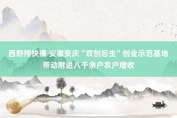 西野翔快播 安徽安庆“双创后生”创业示范基地带动附进八千余户农户增收