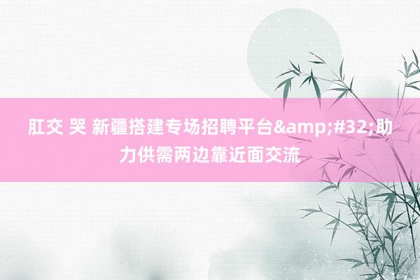 肛交 哭 新疆搭建专场招聘平台&#32;助力供需两边靠近面交流