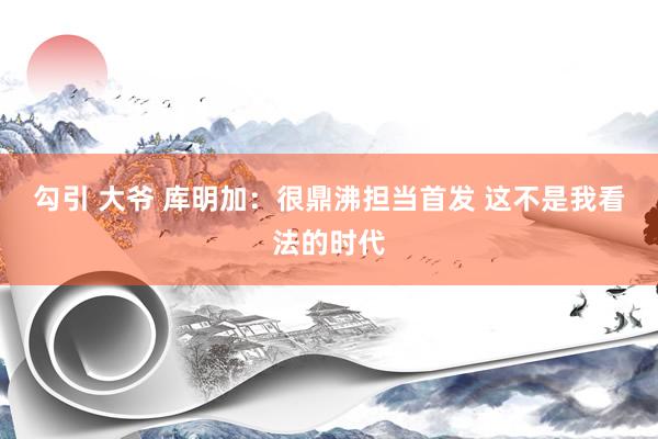 勾引 大爷 库明加：很鼎沸担当首发 这不是我看法的时代