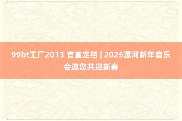 99bt工厂2013 官宣定档 | 2025漯河新年音乐会邀您共迎新春
