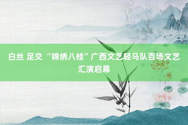 白丝 足交 “锦绣八桂”广西文艺轻马队百场文艺汇演启幕
