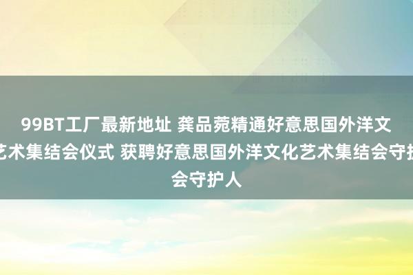 99BT工厂最新地址 龚品菀精通好意思国外洋文化艺术集结会仪式 获聘好意思国外洋文化艺术集结会守护人
