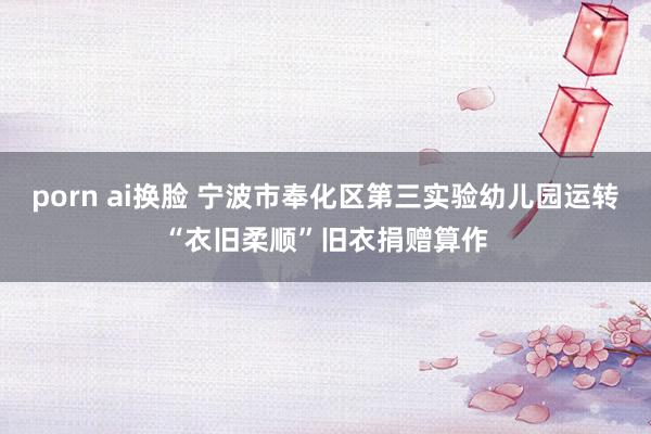 porn ai换脸 宁波市奉化区第三实验幼儿园运转“衣旧柔顺”旧衣捐赠算作