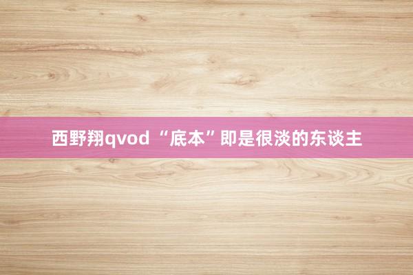 西野翔qvod “底本”即是很淡的东谈主