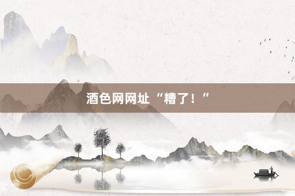 酒色网网址 “糟了！”