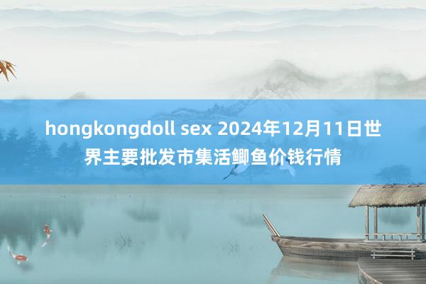 hongkongdoll sex 2024年12月11日世界主要批发市集活鲫鱼价钱行情
