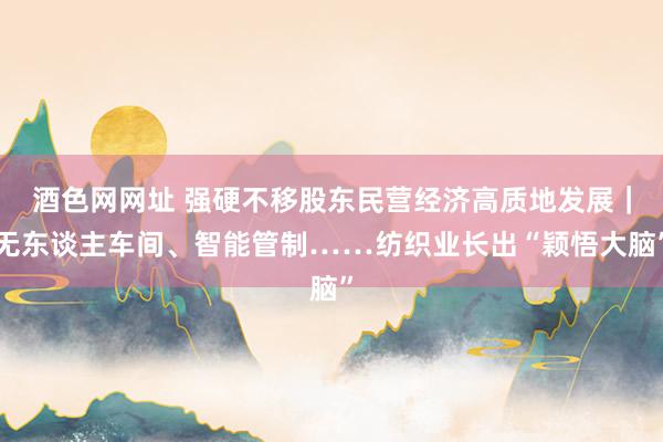 酒色网网址 强硬不移股东民营经济高质地发展｜无东谈主车间、智能管制……纺织业长出“颖悟大脑”