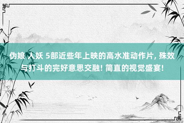 伪娘 人妖 5部近些年上映的高水准动作片， 殊效与打斗的完好意思交融! 简直的视觉盛宴!
