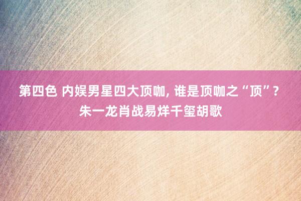 第四色 内娱男星四大顶咖， 谁是顶咖之“顶”? 朱一龙肖战易烊千玺胡歌