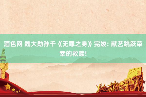 酒色网 魏大勋孙千《无罪之身》完竣: 献艺跳跃荣幸的救赎!