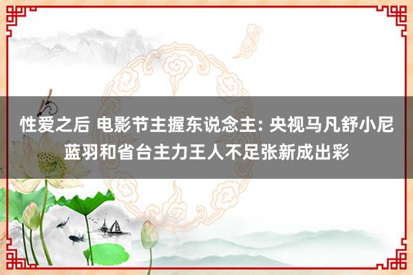 性爱之后 电影节主握东说念主: 央视马凡舒小尼蓝羽和省台主力王人不足张新成出彩