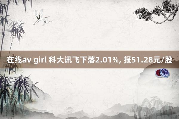 在线av girl 科大讯飞下落2.01%， 报51.28元/股