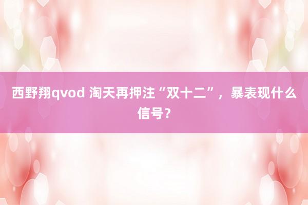 西野翔qvod 淘天再押注“双十二”，暴表现什么信号？