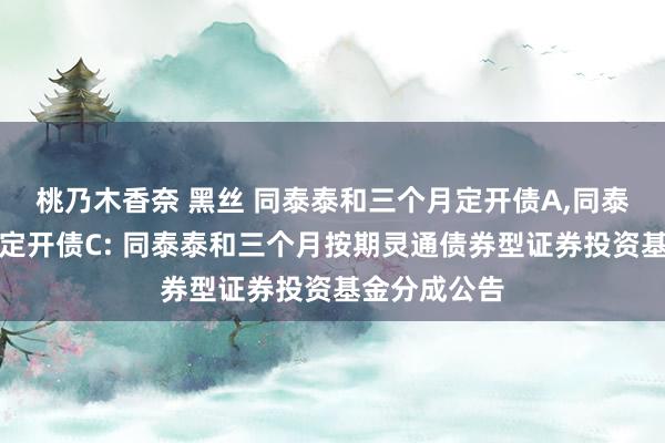 桃乃木香奈 黑丝 同泰泰和三个月定开债A,同泰泰和三个月定开债C: 同泰泰和三个月按期灵通债券型证券投资基金分成公告