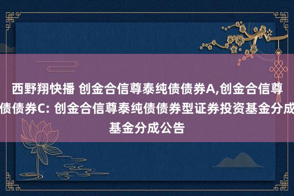 西野翔快播 创金合信尊泰纯债债券A，创金合信尊泰纯债债券C: 创金合信尊泰纯债债券型证券投资基金分成公告