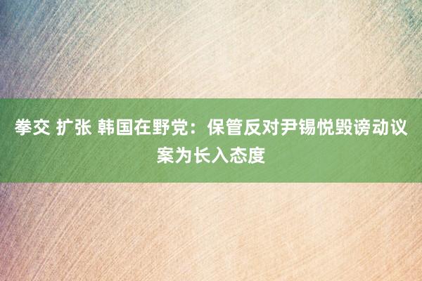 拳交 扩张 韩国在野党：保管反对尹锡悦毁谤动议案为长入态度