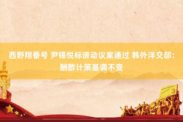 西野翔番号 尹锡悦标谤动议案通过 韩外洋交部：酬酢计策基调不变