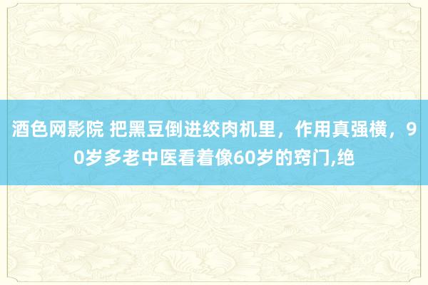 酒色网影院 把黑豆倒进绞肉机里，作用真强横，90岁多老中医看着像60岁的窍门，绝