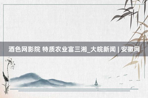 酒色网影院 特质农业富三湘_大皖新闻 | 安徽网