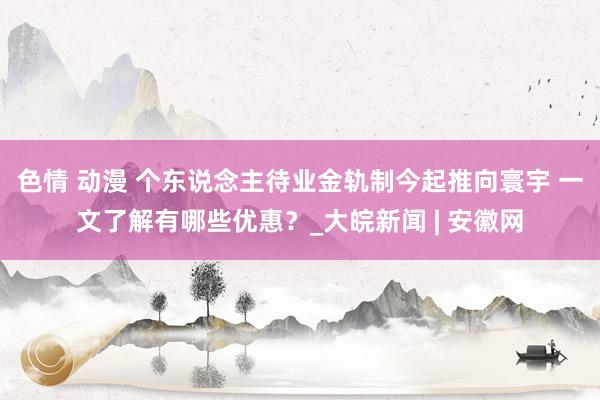 色情 动漫 个东说念主待业金轨制今起推向寰宇 一文了解有哪些优惠？_大皖新闻 | 安徽网