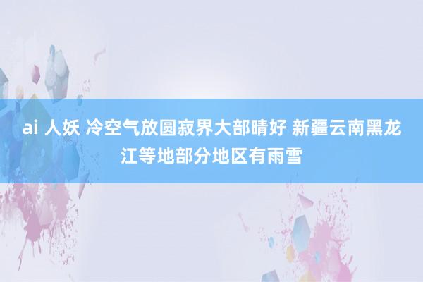 ai 人妖 冷空气放圆寂界大部晴好 新疆云南黑龙江等地部分地区有雨雪