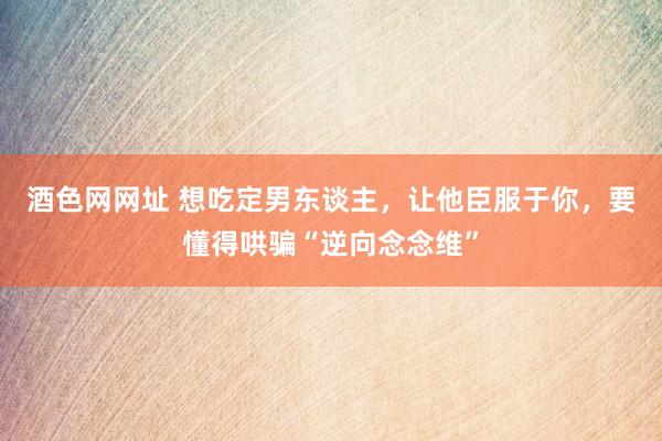 酒色网网址 想吃定男东谈主，让他臣服于你，要懂得哄骗“逆向念念维”