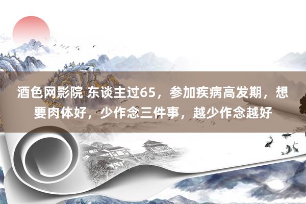 酒色网影院 东谈主过65，参加疾病高发期，想要肉体好，少作念三件事，越少作念越好