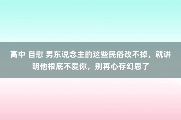 高中 自慰 男东说念主的这些民俗改不掉，就讲明他根底不爱你，别再心存幻思了