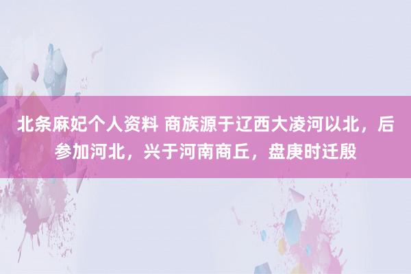 北条麻妃个人资料 商族源于辽西大凌河以北，后参加河北，兴于河南商丘，盘庚时迁殷