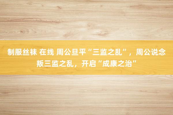 制服丝袜 在线 周公旦平“三监之乱”，周公说念叛三监之乱，开启“成康之治”