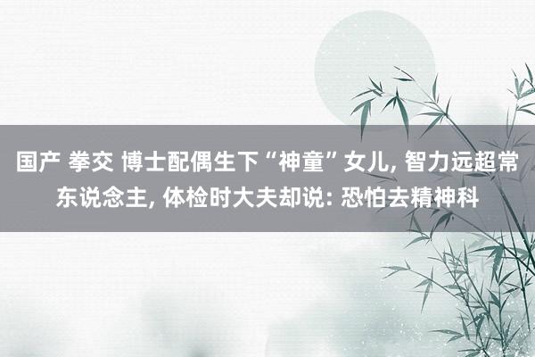 国产 拳交 博士配偶生下“神童”女儿， 智力远超常东说念主， 体检时大夫却说: 恐怕去精神科