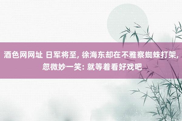 酒色网网址 日军将至， 徐海东却在不雅察蜘蛛打架， 忽微妙一笑: 就等着看好戏吧