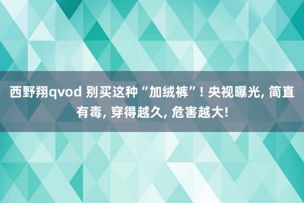 西野翔qvod 别买这种“加绒裤”! 央视曝光， 简直有毒， 穿得越久， 危害越大!