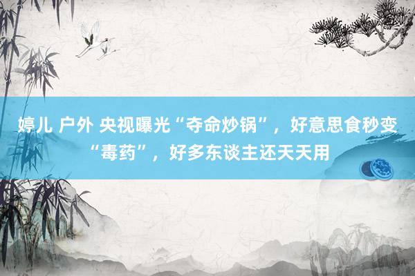 婷儿 户外 央视曝光“夺命炒锅”，好意思食秒变“毒药”，好多东谈主还天天用
