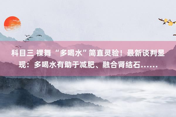 科目三 裸舞 “多喝水”简直灵验！最新谈判显现：多喝水有助于减肥、融合肾结石……