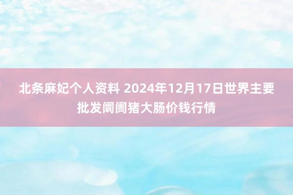 北条麻妃个人资料 2024年12月17日世界主要批发阛阓猪大肠价钱行情