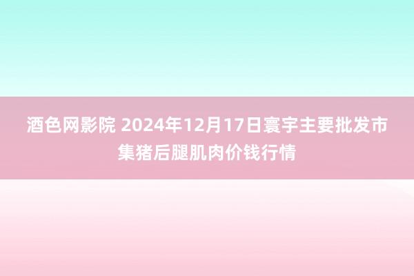 酒色网影院 2024年12月17日寰宇主要批发市集猪后腿肌肉价钱行情